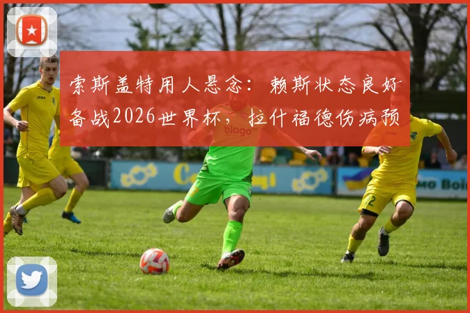 索斯盖特用人悬念:赖斯状态良好备战2026世界杯,拉什福德伤病预警引发阵容担忧