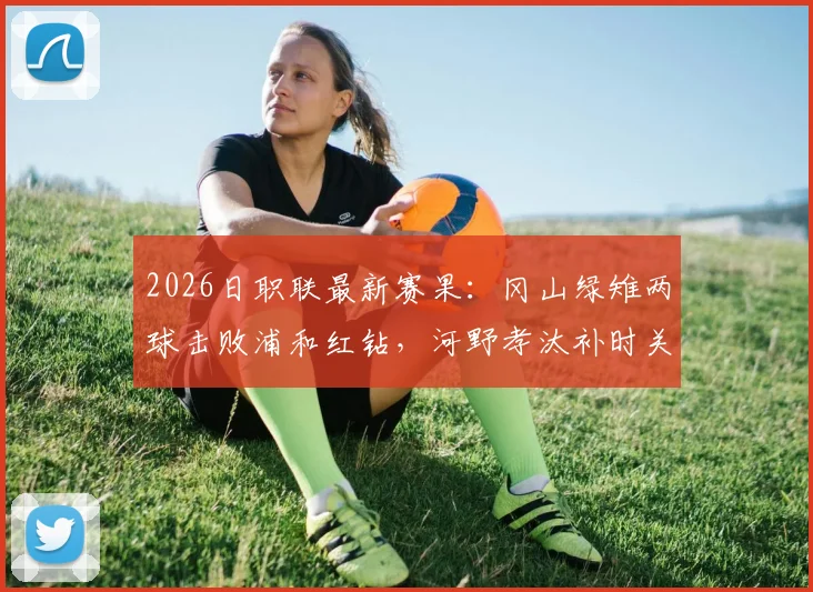 2026日职联最新赛果：冈山绿雉两球击败浦和红钻，河野孝汰补时关键进球锁定胜局