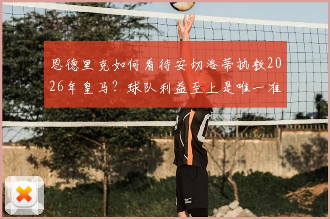 恩德里克如何看待安切洛蒂执教2026年皇马？球队利益至上是唯一准则，新星成长关键期分析