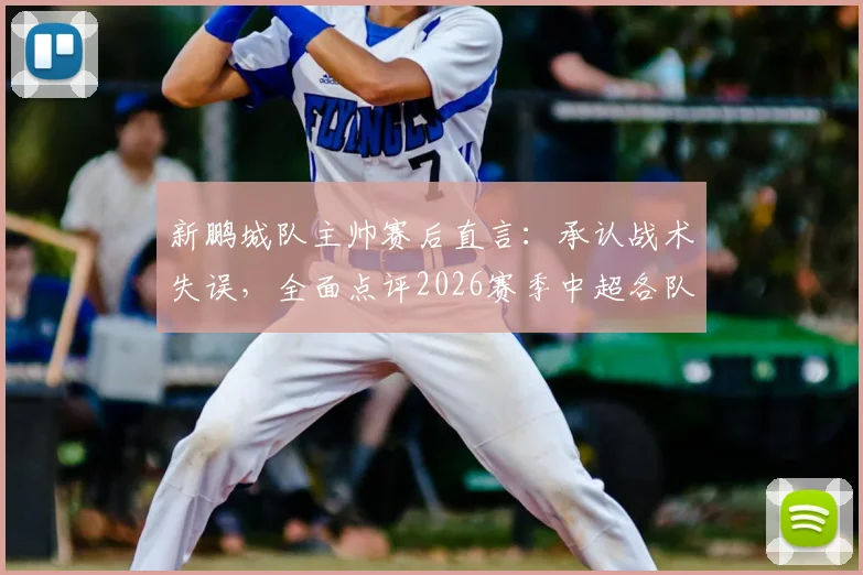 新鹏城队主帅赛后直言：承认战术失误，全面点评2026赛季中超各队顶尖球员实力与比赛看点