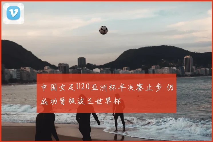 中国女足U20亚洲杯半决赛止步 仍成功晋级波兰世界杯