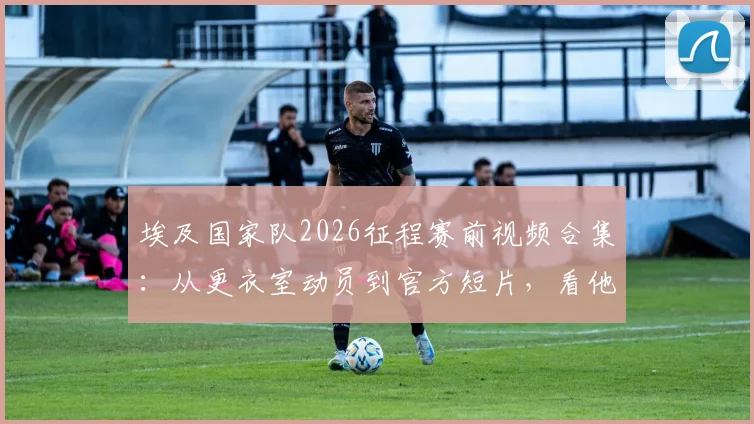 埃及国家队2026征程赛前视频合集：从更衣室动员到官方短片，看他们如何喊出“创造历史”