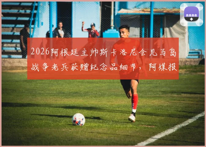 2026阿根廷主帅斯卡洛尼会见马岛战争老兵获赠纪念品细节，阿媒报道深度回顾