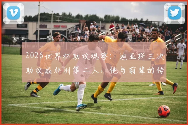 2026世界杯助攻观察：迪亚斯三次助攻成非洲第二人，他与前辈的传奇有何异同？