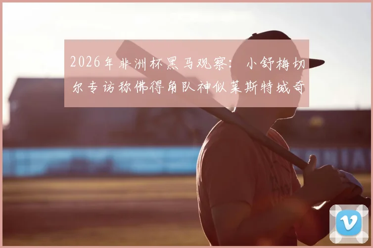 2026年非洲杯黑马观察：小舒梅切尔专访称佛得角队神似莱斯特城奇迹，揭秘草根逆袭的五大共通点