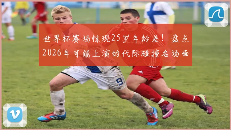 世界杯赛场惊现25岁年龄差！盘点2026年可能上演的代际碰撞名场面
