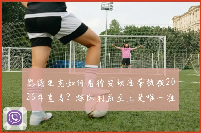 恩德里克如何看待安切洛蒂执教2026年皇马？球队利益至上是唯一准则，新星成长关键期分析