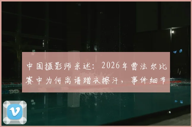 中国摄影师亲述：2026年曹法尔比赛中为何离谱蹭衣擦汗，事件细节与后续讨论全回顾