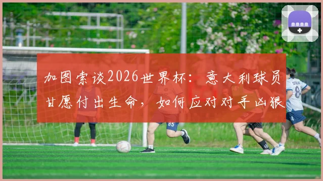 加图索谈2026世界杯：意大利球员甘愿付出生命，如何应对对手凶狠犯规战术
