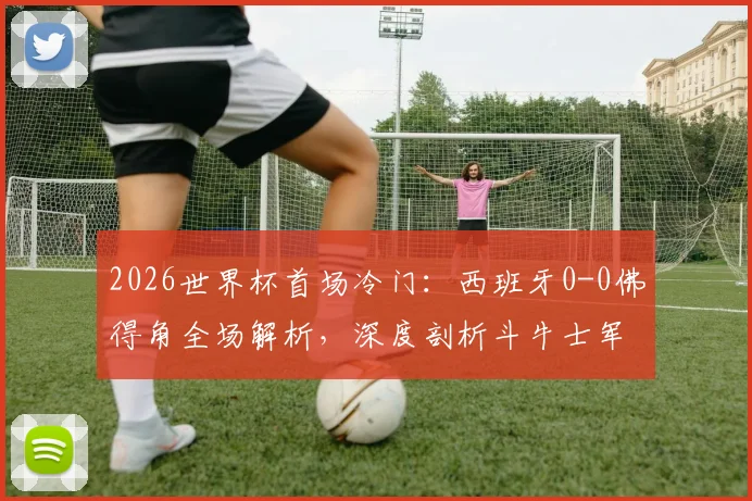 2026世界杯首场冷门：西班牙0-0佛得角全场解析，深度剖析斗牛士军团为何爆冷战平及佛得角足球实力背景