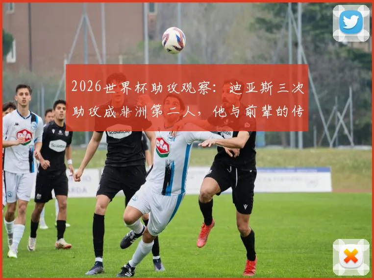 2026世界杯助攻观察：迪亚斯三次助攻成非洲第二人，他与前辈的传奇有何异同？