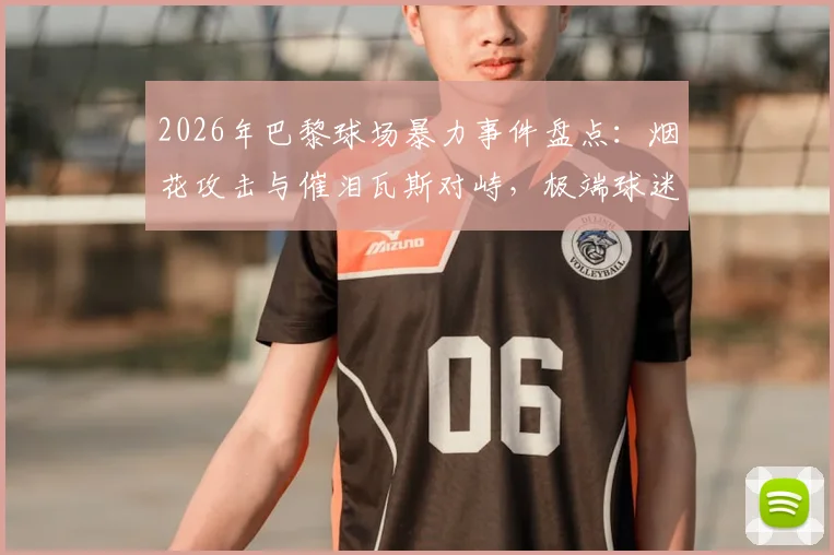 2026年巴黎球场暴力事件盘点：烟花攻击与催泪瓦斯对峙，极端球迷为何屡禁不止？